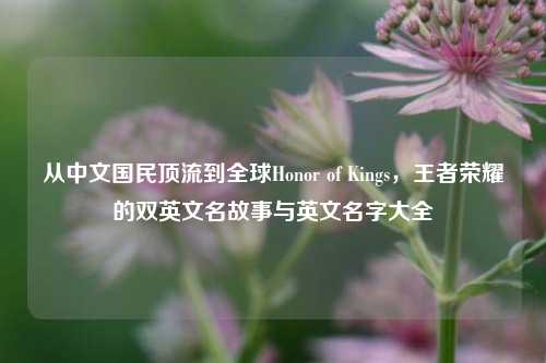 从中文国民顶流到全球Honor of Kings,王者荣耀的双英文名故事与英文名字大全