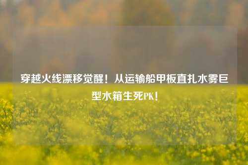 穿越火线漂移觉醒!从运输船甲板直扎水雾巨型水箱生死PK!