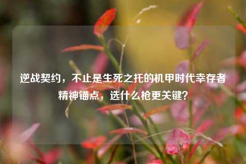 逆战契约,不止是生死之托的机甲时代幸存者精神锚点,选什么枪更关键?