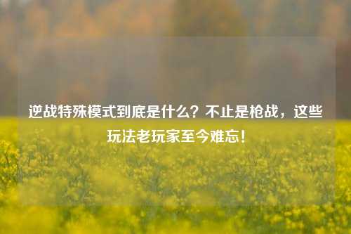 逆战特殊模式到底是什么?不止是枪战,这些玩法老玩家至今难忘!