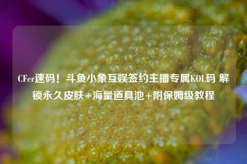 CFer速码！斗鱼小象互娱签约主播专属KOL码 解锁永久皮肤+海量道具池+附保姆级教程