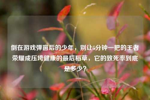 倒在游戏弹窗后的少年,别让5分钟一把的王者荣耀成压垮健康的最后稻草,它的致死率到底是多少?