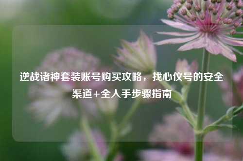 逆战诸神套装账号购买攻略，找心仪号的安全渠道+全入手步骤指南