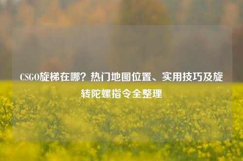 CSGO旋梯在哪?热门地图位置、实用技巧及旋转陀螺指令全整理