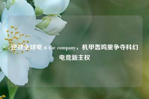 逆战全球电×the company,机甲轰鸣里争夺科幻电竞新主权