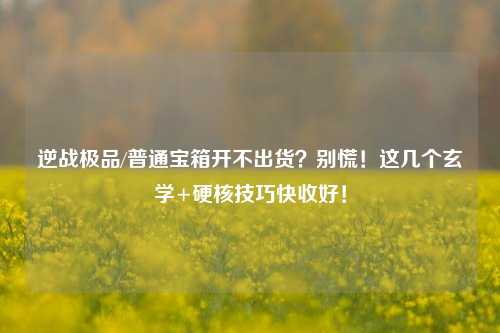 逆战极品/普通宝箱开不出货?别慌!这几个玄学+硬核技巧快收好!