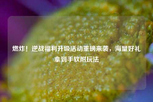 燃炸!逆战福利升级活动重磅来袭,海量好礼拿到手软附玩法