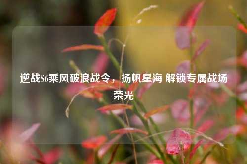 逆战S6乘风破浪战令,扬帆星海 解锁专属战场荣光