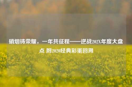 硝烟铸荣耀,一年共征程——逆战202X年度大盘点 附2020经典彩蛋回溯