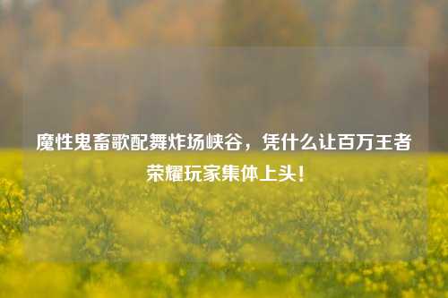 魔性鬼畜歌配舞炸场峡谷,凭什么让百万王者荣耀玩家集体上头!