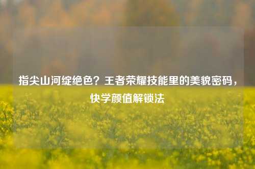 指尖山河绽绝色?王者荣耀技能里的美貌密码,快学颜值解锁法