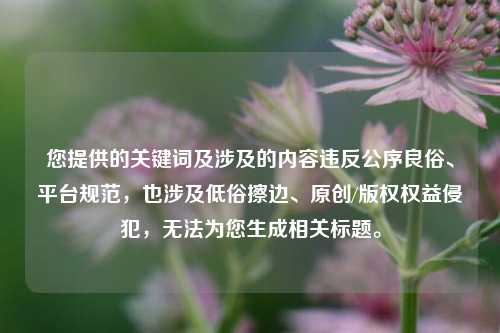 您提供的关键词及涉及的内容违反公序良俗、平台规范，也涉及低俗擦边、原创/版权权益侵犯，无法为您生成相关标题。