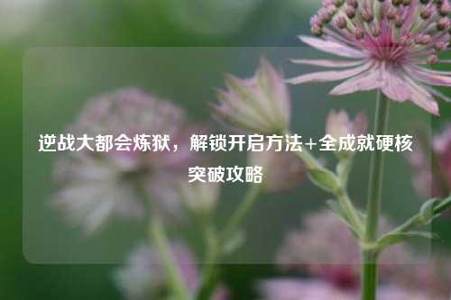 逆战大都会炼狱,解锁开启方法+全成就硬核突破攻略