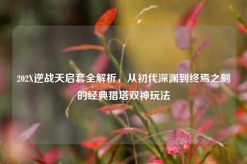 202X逆战天启套全解析，从初代深渊到终焉之刻的经典猎塔双神玩法