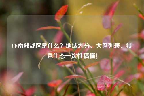 CF南部战区是什么?地域划分、大区列表、特色生态一次性搞懂!