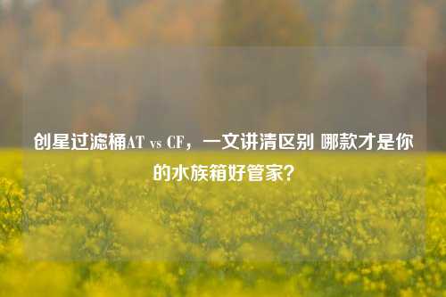 创星过滤桶AT vs CF,一文讲清区别 哪款才是你的水族箱好管家?