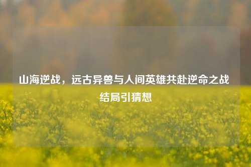 山海逆战，远古异兽与人间英雄共赴逆命之战 结局引猜想