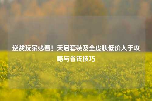 逆战玩家必看！天启套装及全皮肤低价入手攻略与省钱技巧