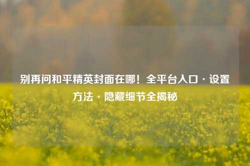 别再问和平精英封面在哪!全平台入口·设置方法·隐藏细节全揭秘