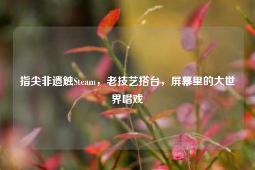 指尖非遗触Steam,老技艺搭台,屏幕里的大世界唱戏