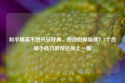 和平精英不想只玩经典、想回归原版感?3个合规小技巧教你还原上一版