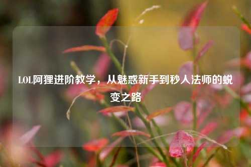 LOL阿狸进阶教学,从魅惑新手到秒人法师的蜕变之路