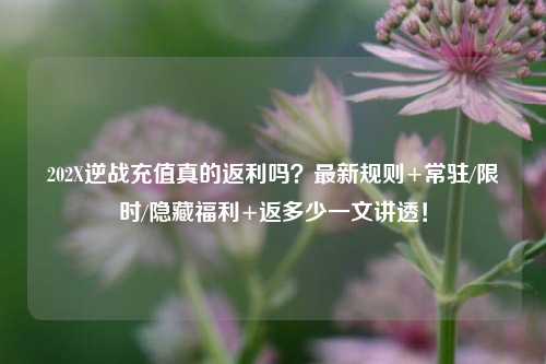 202X逆战充值真的返利吗?最新规则+常驻/限时/隐藏福利+返多少一文讲透!