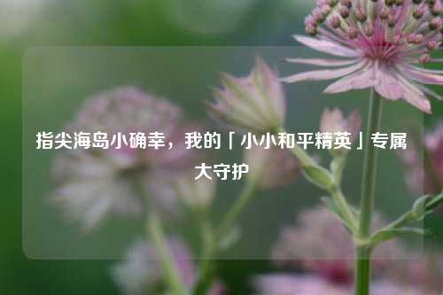 指尖海岛小确幸,我的「小小和平精英」专属大守护