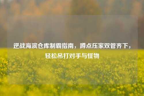 逆战海滨仓库制霸指南,蹲点压家双管齐下,轻松吊打对手与怪物