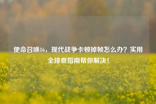 使命召唤16,现代战争卡顿掉帧怎么办?实用全排查指南帮你解决!