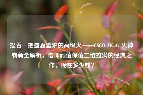 捏着一把盛夏壁炉的高级火——CSGO AK-47 火神崭新全解析,信仰颜值保值三维拉满的经典之作,现在多少钱?