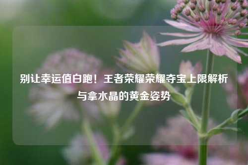 别让幸运值白跑！王者荣耀荣耀夺宝上限解析与拿水晶的黄金姿势