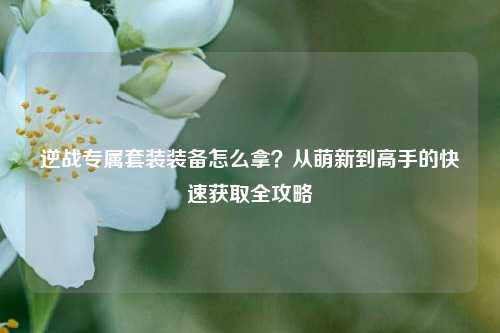 逆战专属套装装备怎么拿?从萌新到高手的快速获取全攻略