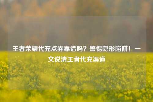 王者荣耀代充点券靠谱吗?警惕隐形陷阱!一文说清王者代充渠道