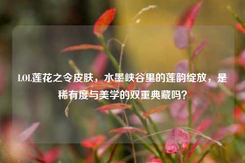 LOL莲花之令皮肤,水墨峡谷里的莲韵绽放,是稀有度与美学的双重典藏吗?