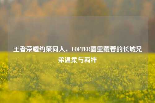 王者荣耀约策同人,LOFTER图里藏着的长城兄弟温柔与羁绊