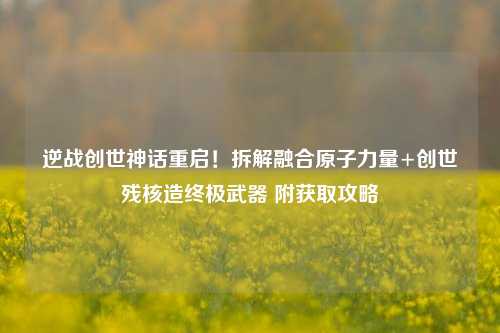 逆战创世神话重启!拆解融合原子力量+创世残核造终极武器 附获取攻略