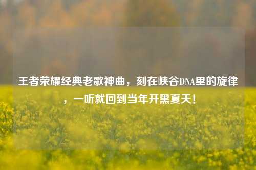 王者荣耀经典老歌神曲,刻在峡谷DNA里的旋律,一听就回到当年开黑夏天!