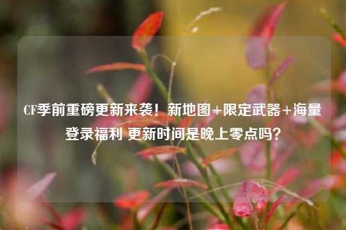 CF季前重磅更新来袭！新地图+限定武器+海量登录福利 更新时间是晚上零点吗？