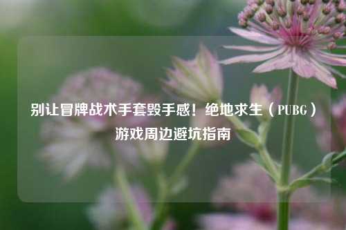 别让冒牌战术手套毁手感！绝地求生（PUBG）游戏周边避坑指南