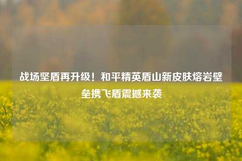 战场坚盾再升级!和平精英盾山新皮肤熔岩壁垒携飞盾震撼来袭