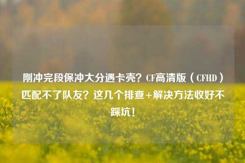 刚冲完段保冲大分遇卡壳？CF高清版（CFHD）匹配不了队友？这几个排查+解决方法收好不踩坑！