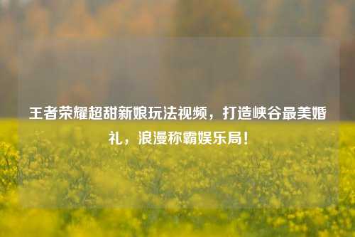 王者荣耀超甜新娘玩法视频,打造峡谷最美婚礼,浪漫称霸娱乐局!