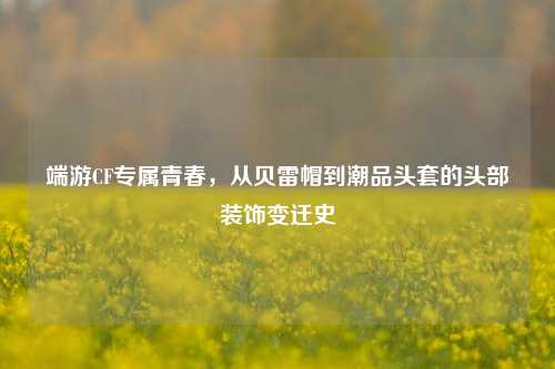 端游CF专属青春，从贝雷帽到潮品头套的头部装饰变迁史